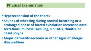 Physical Examination
•Hyperexpansion of the thorax
•Sounds of wheezing during normal breathing or a
prolonged phase of forced exhalation Increased nasal
secretions, mucosal swelling, sinusitis, rhinitis, or
nasal polyps
•Atopic dermatitis/eczema or other signs of allergic
skin problem
 