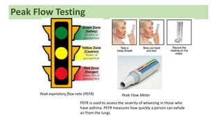 Peak Flow Testing
Peak Flow Meter
PEFR is used to assess the severity of wheezing in those who
have asthma. PEFR measures how quickly a person can exhale
air from the lungs
Peak expiratory flow rate (PEFR)
 