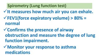 It measures how much air you can exhale.
FEV1(force expiratory volume) > 80% =
normal
Confirms the presence of airway
obstruction and measure the degree of lung
function impairment.
Monitor your response to asthma
medications
Spirometry (Lung function test)
 