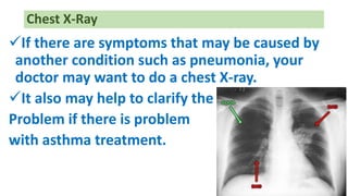 If there are symptoms that may be caused by
another condition such as pneumonia, your
doctor may want to do a chest X-ray.
It also may help to clarify the
Problem if there is problem
with asthma treatment.
Chest X-Ray
 