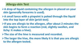 A drop of liquid containing the allergen in placed on your
skin (generally forearms is used).
A small lance with a pinpoint is poked through the liquid
into the top layer of skin (prick test).
If you are allergic to the allergen, after about 2 minutes the
skin begins to form a reaction (red, slightly swollen, and
itchy: it makes a hive).
The size of the hive is measured and recorded.
The larger the hive, the more likely it is that you are allergic
to the allergen tested.
Allergy-skin Test
 