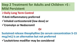 Step 2 Treatment for Adults and Children >5 :
Mild Persistent
Daily Long Term Control
Anti-Inflammatory preferred
Inhaled corticosteroid (low dose) or
Cromolyn or Nedocromil
Or
Sustained release theophylline (to serum concentration 5-15
mcg/mL) is an alternative but not preferred
Leukotriene modifier may be considered
 