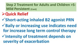 Step 2 Treatment for Adults and Children >5:
Mild Persistent (Cont)
Quick Relief
Short-acting inhaled B2 agonist PRN
Baily or increasing use indicates need
for increase long term control therapy
Intensity of treatment depends on
severity of exacerbation
 