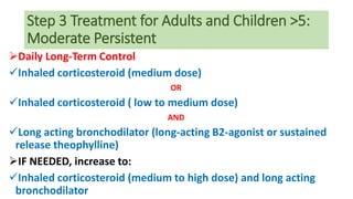 Step 3 Treatment for Adults and Children >5:
Moderate Persistent
Daily Long-Term Control
Inhaled corticosteroid (medium dose)
OR
Inhaled corticosteroid ( low to medium dose)
AND
Long acting bronchodilator (long-acting B2-agonist or sustained
release theophylline)
IF NEEDED, increase to:
Inhaled corticosteroid (medium to high dose) and long acting
bronchodilator
 