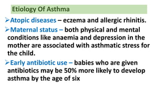 Etiology Of Asthma
Atopic diseases – eczema and allergic rhinitis.
Maternal status – both physical and mental
conditions like anaemia and depression in the
mother are associated with asthmatic stress for
the child.
Early antibiotic use – babies who are given
antibiotics may be 50% more likely to develop
asthma by the age of six
 