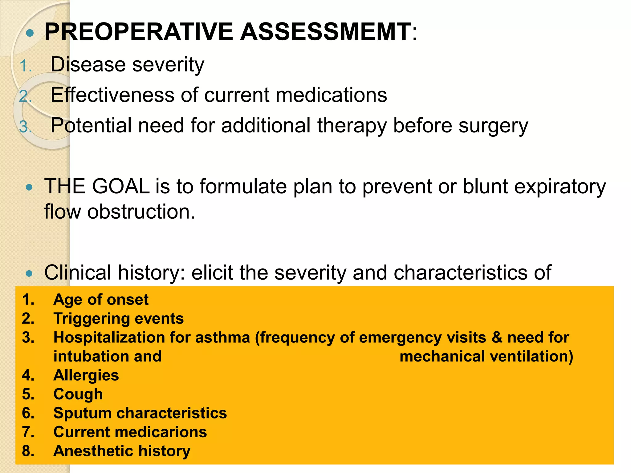  PREOPERATIVE ASSESSMEMT:
1. Disease severity
2. Effectiveness of current medications
3. Potential need for additional therapy before surgery
 THE GOAL is to formulate plan to prevent or blunt expiratory
flow obstruction.
 Clinical history: elicit the severity and characteristics of
asthma.1. Age of onset
2. Triggering events
3. Hospitalization for asthma (frequency of emergency visits & need for
intubation and mechanical ventilation)
4. Allergies
5. Cough
6. Sputum characteristics
7. Current medicarions
8. Anesthetic history
 