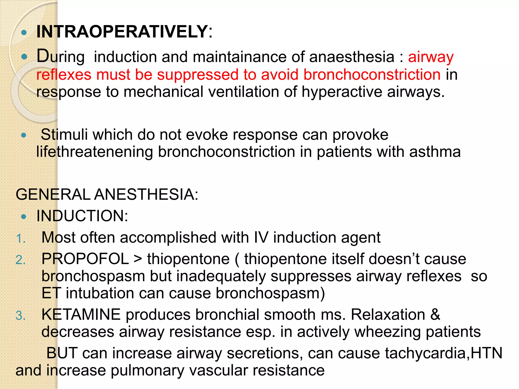  INTRAOPERATIVELY:
 During induction and maintainance of anaesthesia : airway
reflexes must be suppressed to avoid bronchoconstriction in
response to mechanical ventilation of hyperactive airways.
 Stimuli which do not evoke response can provoke
lifethreatenening bronchoconstriction in patients with asthma
GENERAL ANESTHESIA:
 INDUCTION:
1. Most often accomplished with IV induction agent
2. PROPOFOL > thiopentone ( thiopentone itself doesn’t cause
bronchospasm but inadequately suppresses airway reflexes so
ET intubation can cause bronchospasm)
3. KETAMINE produces bronchial smooth ms. Relaxation &
decreases airway resistance esp. in actively wheezing patients
BUT can increase airway secretions, can cause tachycardia,HTN
and increase pulmonary vascular resistance
 