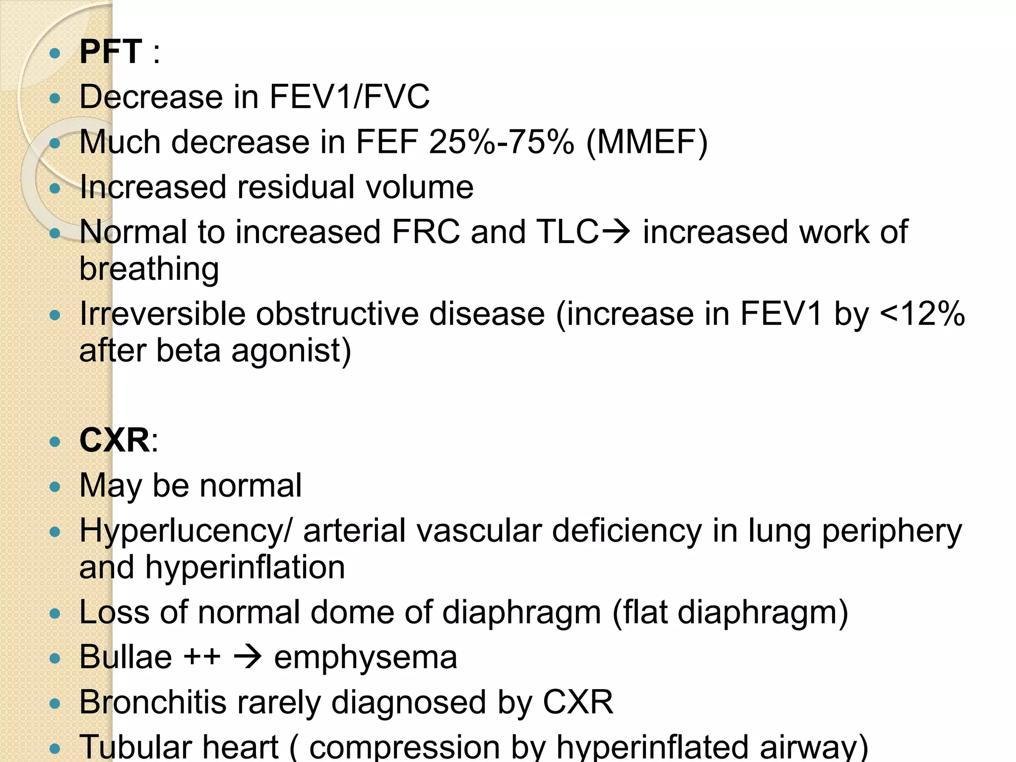  PFT :
 Decrease in FEV1/FVC
 Much decrease in FEF 25%-75% (MMEF)
 Increased residual volume
 Normal to increased FRC and TLC increased work of
breathing
 Irreversible obstructive disease (increase in FEV1 by <12%
after beta agonist)
 CXR:
 May be normal
 Hyperlucency/ arterial vascular deficiency in lung periphery
and hyperinflation
 Loss of normal dome of diaphragm (flat diaphragm)
 Bullae ++  emphysema
 Bronchitis rarely diagnosed by CXR
 Tubular heart ( compression by hyperinflated airway)
 
