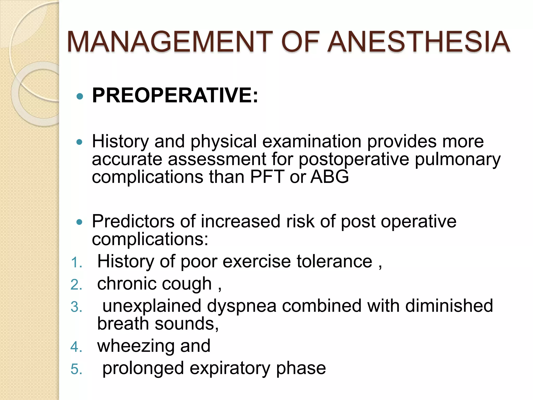 MANAGEMENT OF ANESTHESIA
 PREOPERATIVE:
 History and physical examination provides more
accurate assessment for postoperative pulmonary
complications than PFT or ABG
 Predictors of increased risk of post operative
complications:
1. History of poor exercise tolerance ,
2. chronic cough ,
3. unexplained dyspnea combined with diminished
breath sounds,
4. wheezing and
5. prolonged expiratory phase
 