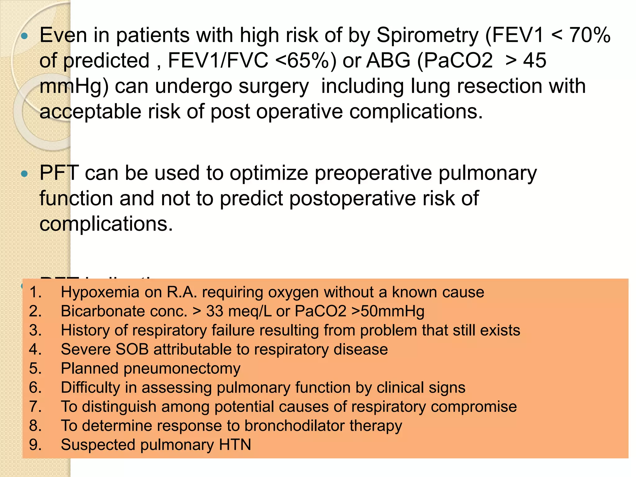  Even in patients with high risk of by Spirometry (FEV1 < 70%
of predicted , FEV1/FVC <65%) or ABG (PaCO2 > 45
mmHg) can undergo surgery including lung resection with
acceptable risk of post operative complications.
 PFT can be used to optimize preoperative pulmonary
function and not to predict postoperative risk of
complications.
 PFT indications:1. Hypoxemia on R.A. requiring oxygen without a known cause
2. Bicarbonate conc. > 33 meq/L or PaCO2 >50mmHg
3. History of respiratory failure resulting from problem that still exists
4. Severe SOB attributable to respiratory disease
5. Planned pneumonectomy
6. Difficulty in assessing pulmonary function by clinical signs
7. To distinguish among potential causes of respiratory compromise
8. To determine response to bronchodilator therapy
9. Suspected pulmonary HTN
 