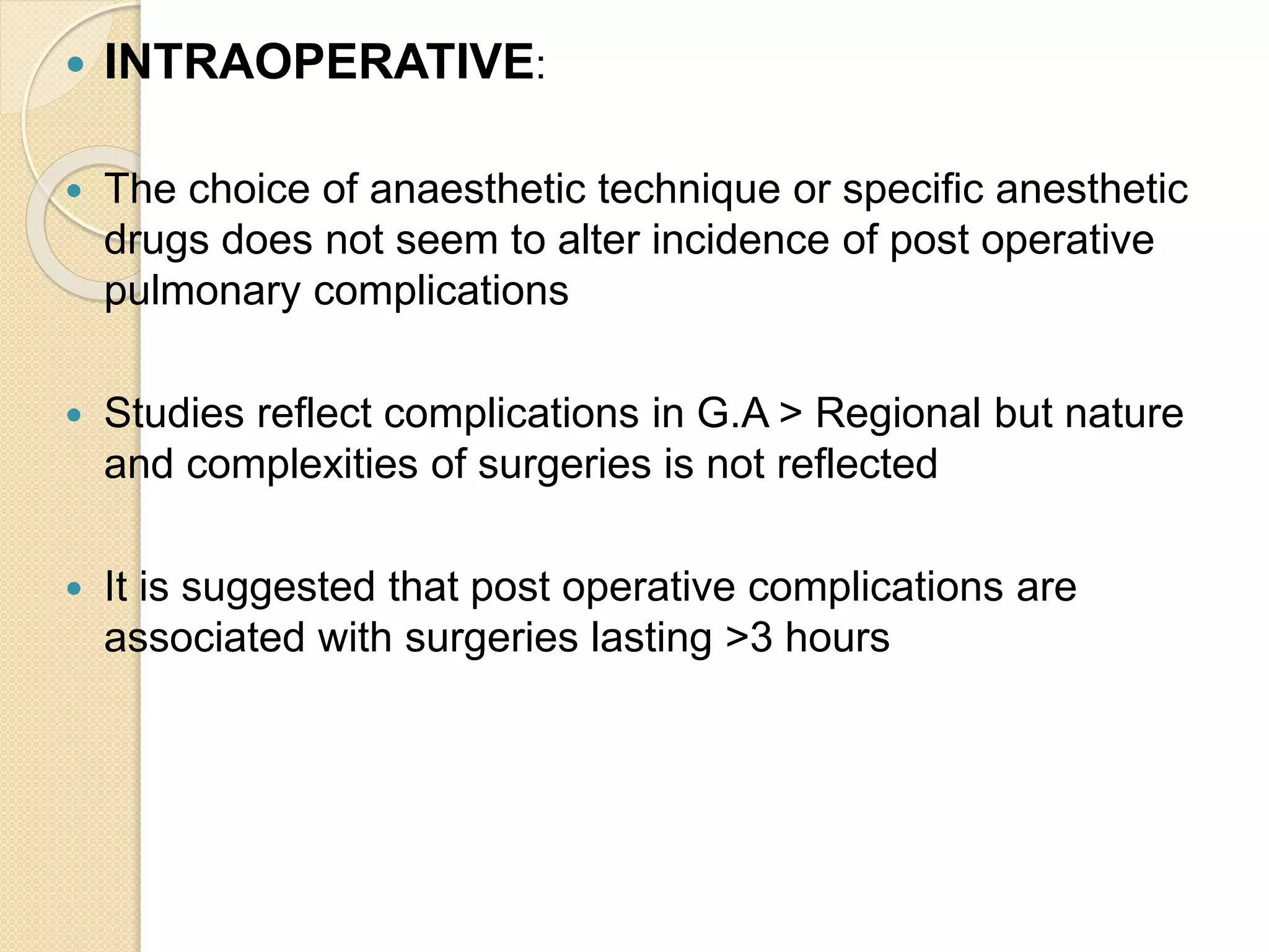  INTRAOPERATIVE:
 The choice of anaesthetic technique or specific anesthetic
drugs does not seem to alter incidence of post operative
pulmonary complications
 Studies reflect complications in G.A > Regional but nature
and complexities of surgeries is not reflected
 It is suggested that post operative complications are
associated with surgeries lasting >3 hours
 