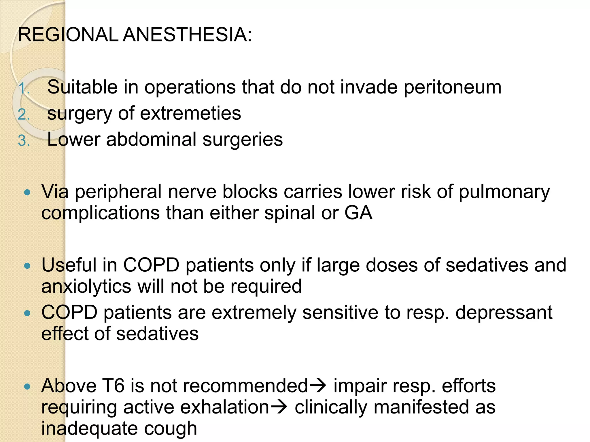 REGIONAL ANESTHESIA:
1. Suitable in operations that do not invade peritoneum
2. surgery of extremeties
3. Lower abdominal surgeries
 Via peripheral nerve blocks carries lower risk of pulmonary
complications than either spinal or GA
 Useful in COPD patients only if large doses of sedatives and
anxiolytics will not be required
 COPD patients are extremely sensitive to resp. depressant
effect of sedatives
 Above T6 is not recommended impair resp. efforts
requiring active exhalation clinically manifested as
inadequate cough
 