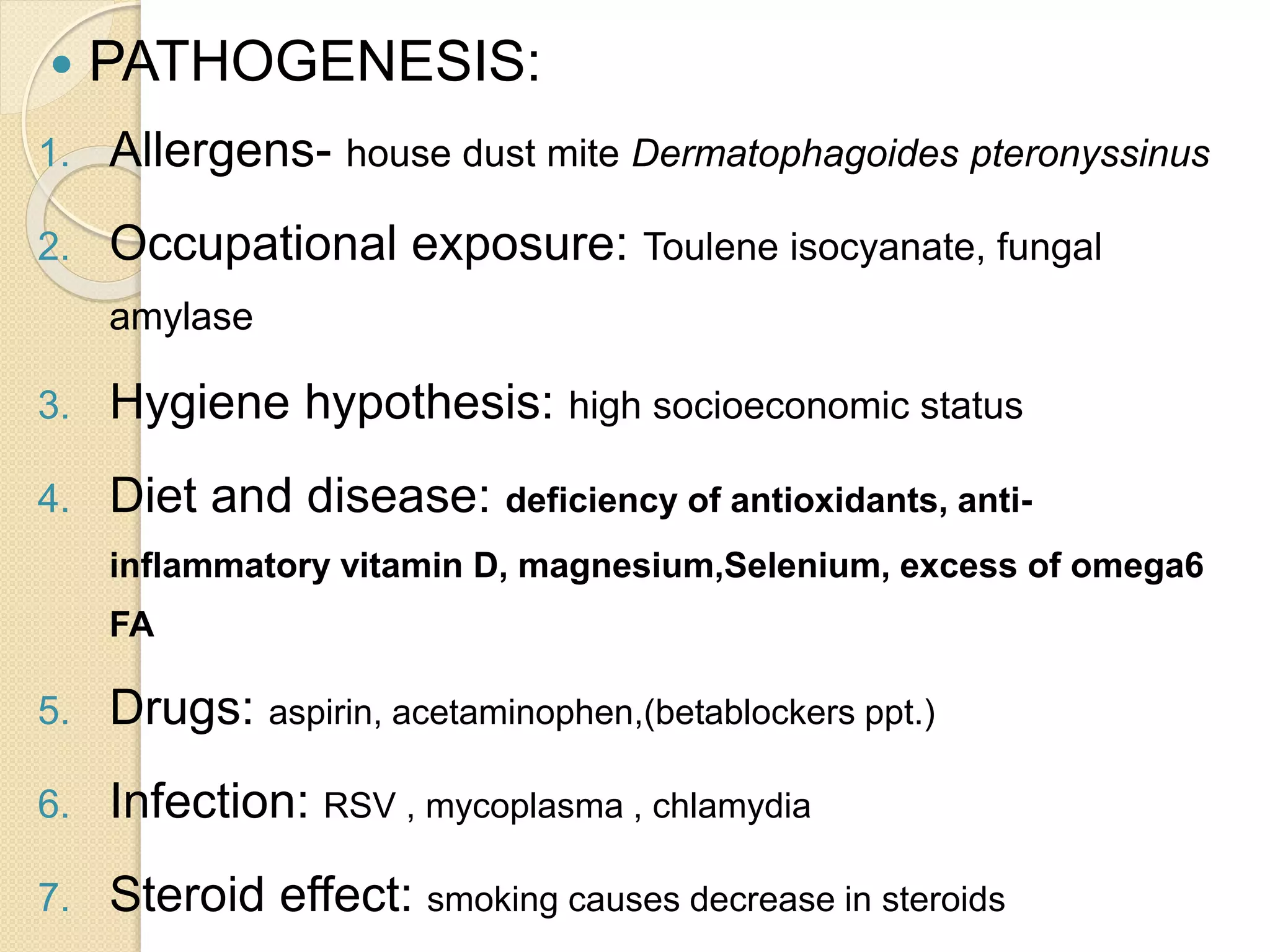  PATHOGENESIS:
1. Allergens- house dust mite Dermatophagoides pteronyssinus
2. Occupational exposure: Toulene isocyanate, fungal
amylase
3. Hygiene hypothesis: high socioeconomic status
4. Diet and disease: deficiency of antioxidants, anti-
inflammatory vitamin D, magnesium,Selenium, excess of omega6
FA
5. Drugs: aspirin, acetaminophen,(betablockers ppt.)
6. Infection: RSV , mycoplasma , chlamydia
7. Steroid effect: smoking causes decrease in steroids
 