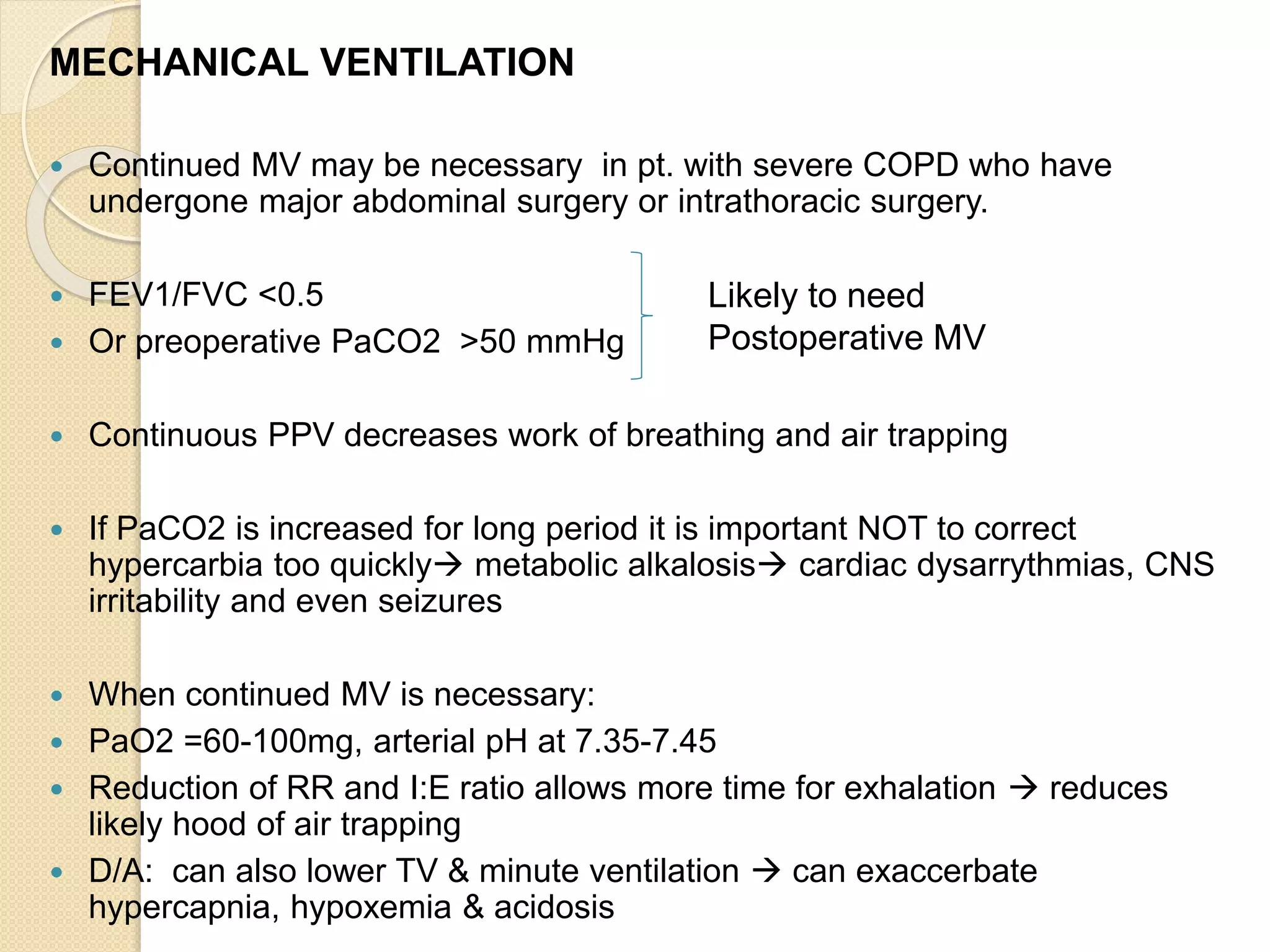 MECHANICAL VENTILATION
 Continued MV may be necessary in pt. with severe COPD who have
undergone major abdominal surgery or intrathoracic surgery.
 FEV1/FVC <0.5
 Or preoperative PaCO2 >50 mmHg
 Continuous PPV decreases work of breathing and air trapping
 If PaCO2 is increased for long period it is important NOT to correct
hypercarbia too quickly metabolic alkalosis cardiac dysarrythmias, CNS
irritability and even seizures
 When continued MV is necessary:
 PaO2 =60-100mg, arterial pH at 7.35-7.45
 Reduction of RR and I:E ratio allows more time for exhalation  reduces
likely hood of air trapping
 D/A: can also lower TV & minute ventilation  can exaccerbate
hypercapnia, hypoxemia & acidosis
Likely to need
Postoperative MV
 