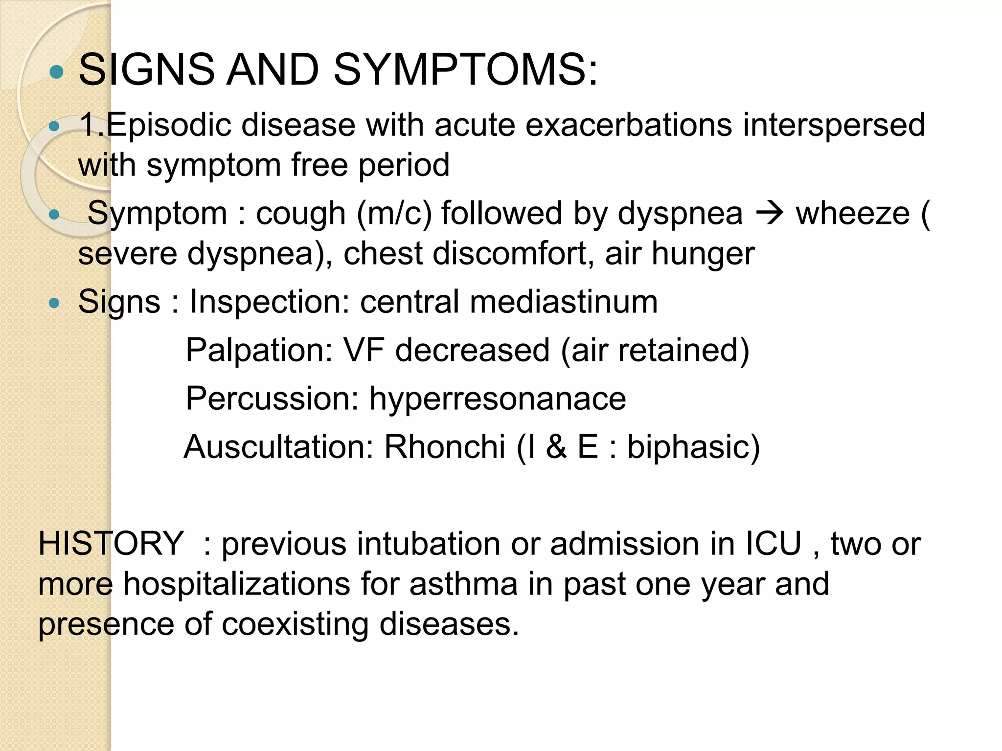  SIGNS AND SYMPTOMS:
 1.Episodic disease with acute exacerbations interspersed
with symptom free period
 Symptom : cough (m/c) followed by dyspnea  wheeze (
severe dyspnea), chest discomfort, air hunger
 Signs : Inspection: central mediastinum
Palpation: VF decreased (air retained)
Percussion: hyperresonanace
Auscultation: Rhonchi (I & E : biphasic)
HISTORY : previous intubation or admission in ICU , two or
more hospitalizations for asthma in past one year and
presence of coexisting diseases.
 