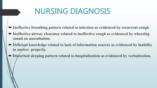 NURSING DIAGNOSIS
 Ineffective breathing pattern related to infection as evidenced by recurrent cough.
 Ineffective airway clearance related to ineffective cough as evidenced by wheezing
sound on auscultation.
 Deficient knowledge related to lack of information sources as evidenced by inability
to answer properly.
 Disturbed sleeping pattern related to hospitalization as evidenced by verbalization.
 