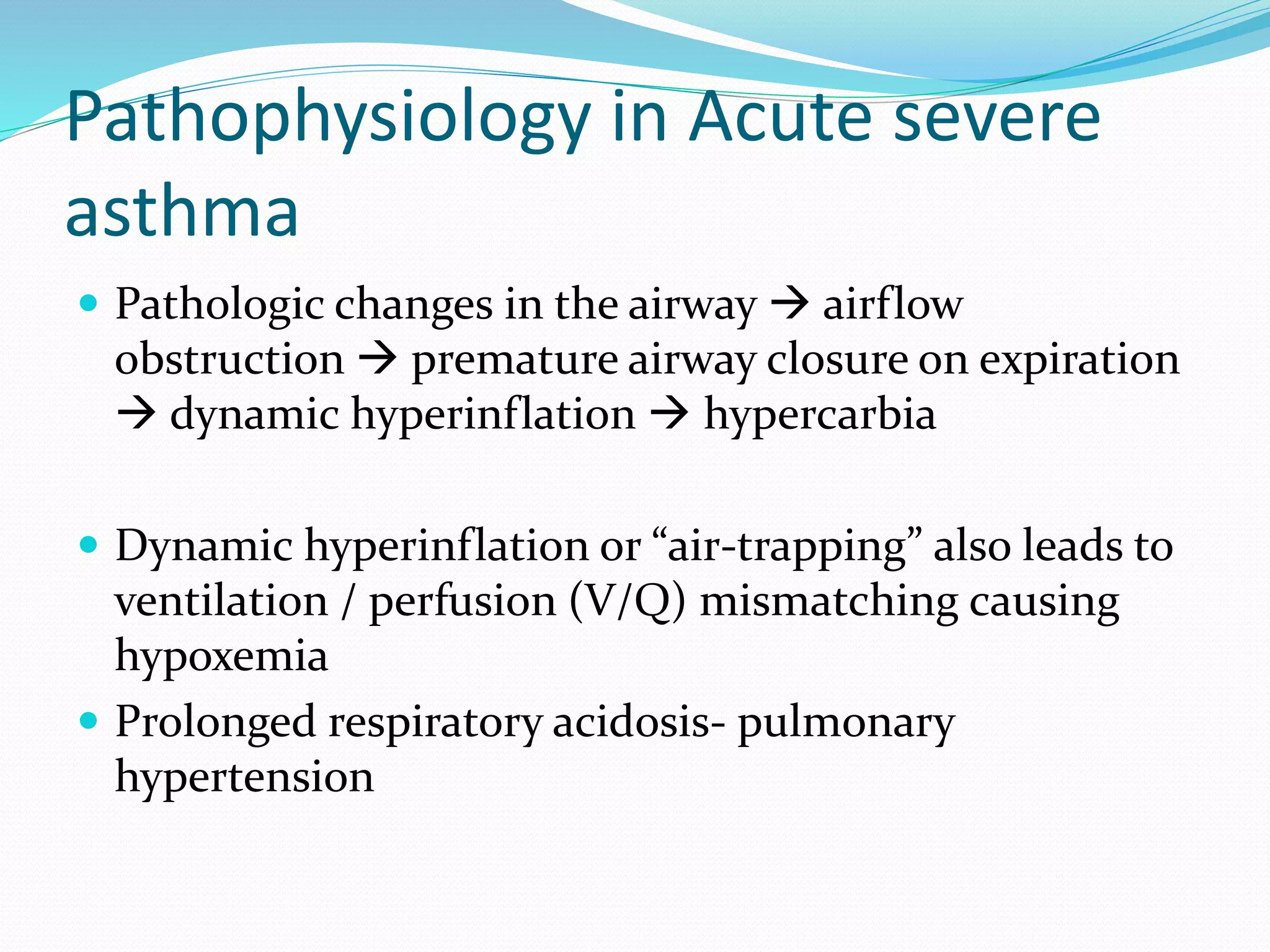 Pathophysiology in Acute severe
asthma
 Pathologic changes in the airway  airflow
obstruction  premature airway closure on expiration
 dynamic hyperinflation  hypercarbia
 Dynamic hyperinflation or “air-trapping” also leads to
ventilation / perfusion (V/Q) mismatching causing
hypoxemia
 Prolonged respiratory acidosis- pulmonary
hypertension
 