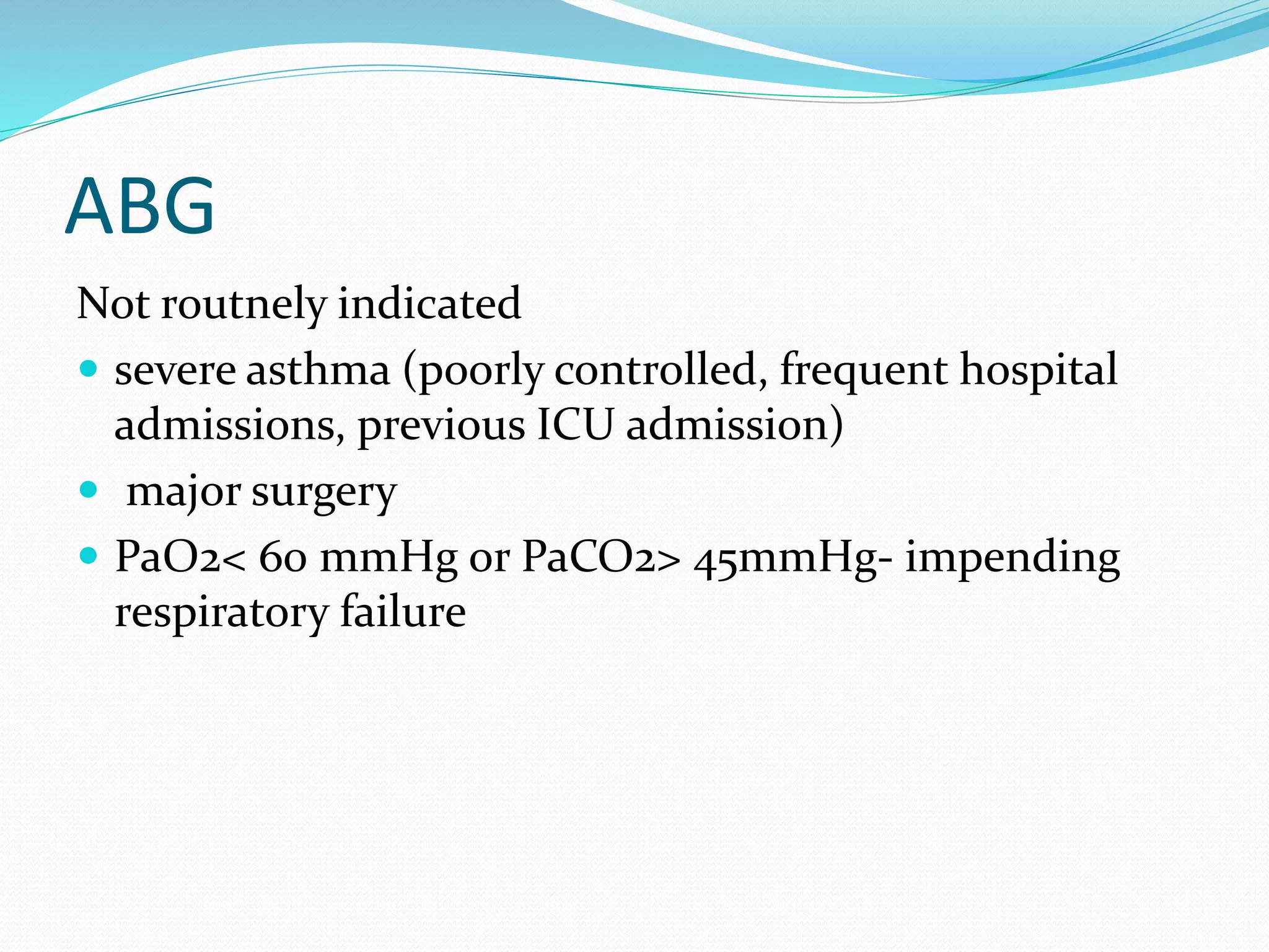 ABG
Not routnely indicated
 severe asthma (poorly controlled, frequent hospital
admissions, previous ICU admission)
 major surgery
 PaO2< 60 mmHg or PaCO2> 45mmHg- impending
respiratory failure
 