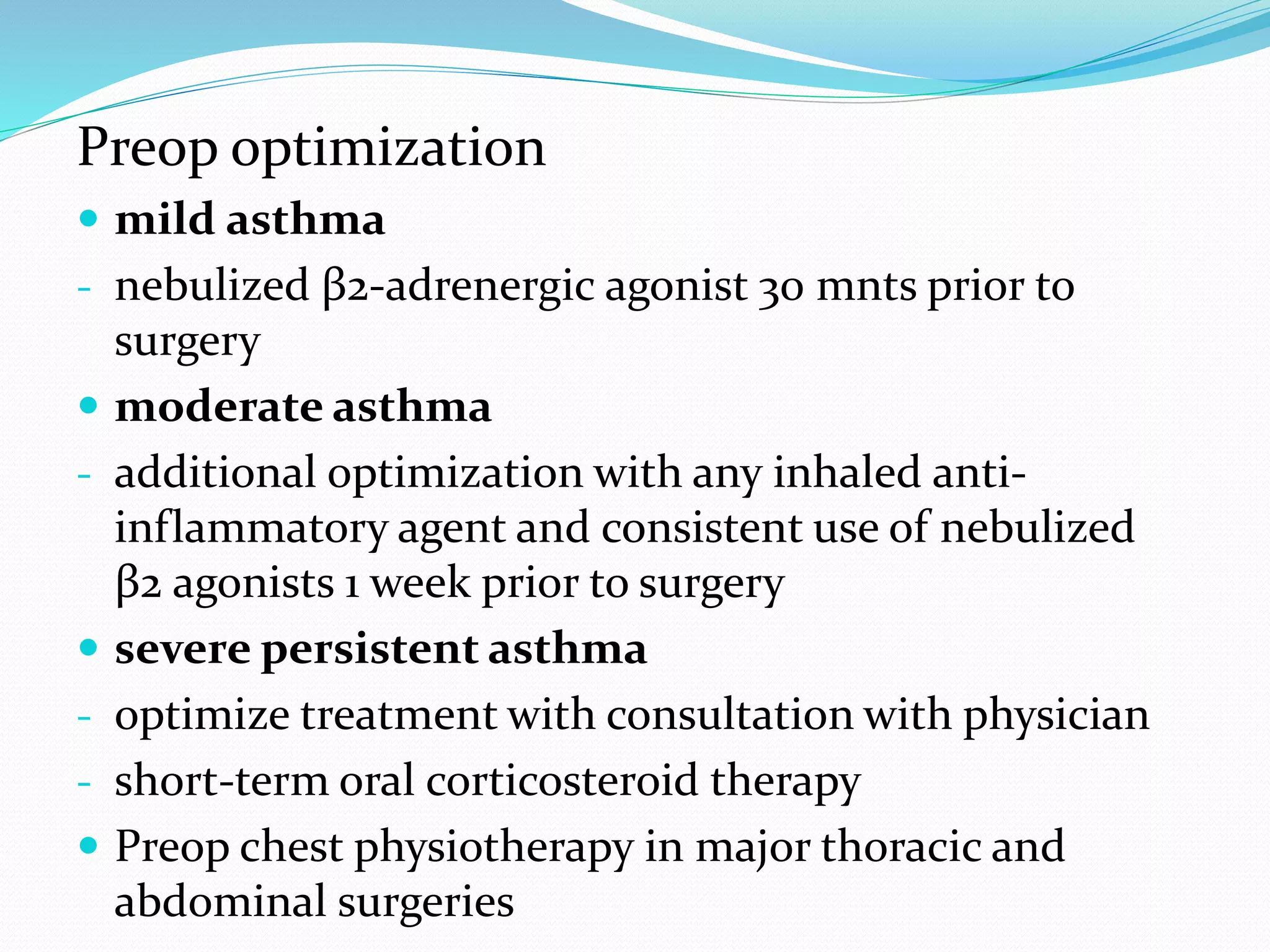 Preop optimization
 mild asthma
- nebulized β2-adrenergic agonist 30 mnts prior to
surgery
 moderate asthma
- additional optimization with any inhaled anti-
inflammatory agent and consistent use of nebulized
β2 agonists 1 week prior to surgery
 severe persistent asthma
- optimize treatment with consultation with physician
- short-term oral corticosteroid therapy
 Preop chest physiotherapy in major thoracic and
abdominal surgeries
 