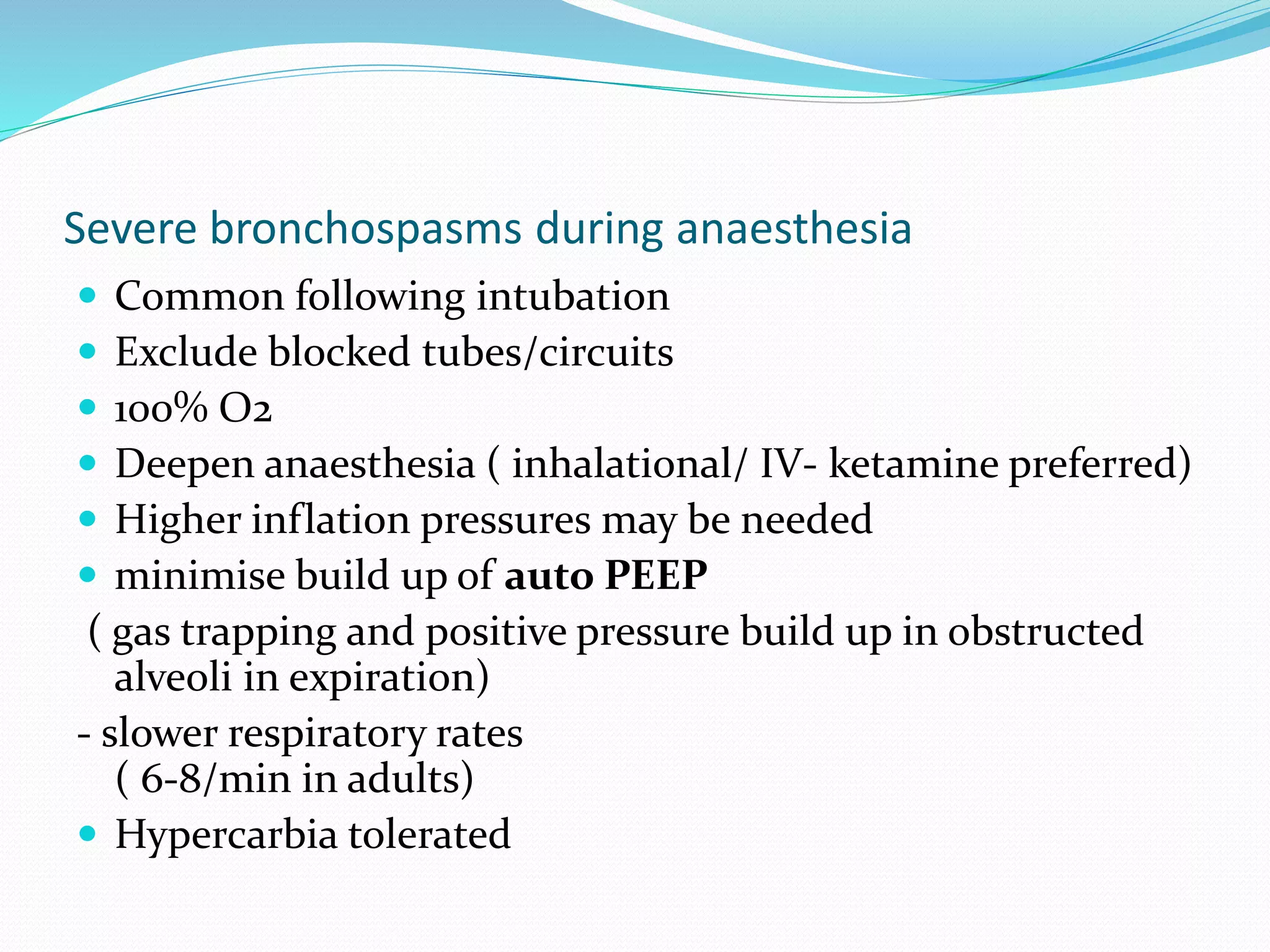 Severe bronchospasms during anaesthesia
 Common following intubation
 Exclude blocked tubes/circuits
 100% O2
 Deepen anaesthesia ( inhalational/ IV- ketamine preferred)
 Higher inflation pressures may be needed
 minimise build up of auto PEEP
( gas trapping and positive pressure build up in obstructed
alveoli in expiration)
- slower respiratory rates
( 6-8/min in adults)
 Hypercarbia tolerated
 