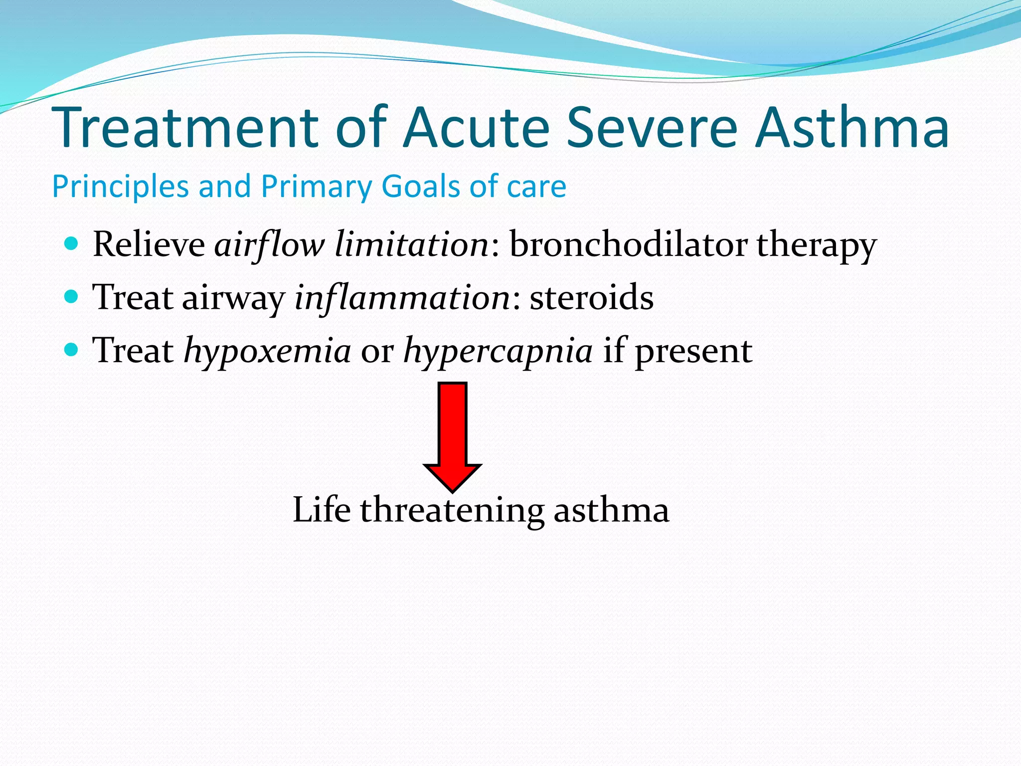 Treatment of Acute Severe Asthma
Principles and Primary Goals of care
 Relieve airflow limitation: bronchodilator therapy
 Treat airway inflammation: steroids
 Treat hypoxemia or hypercapnia if present
Life threatening asthma
 