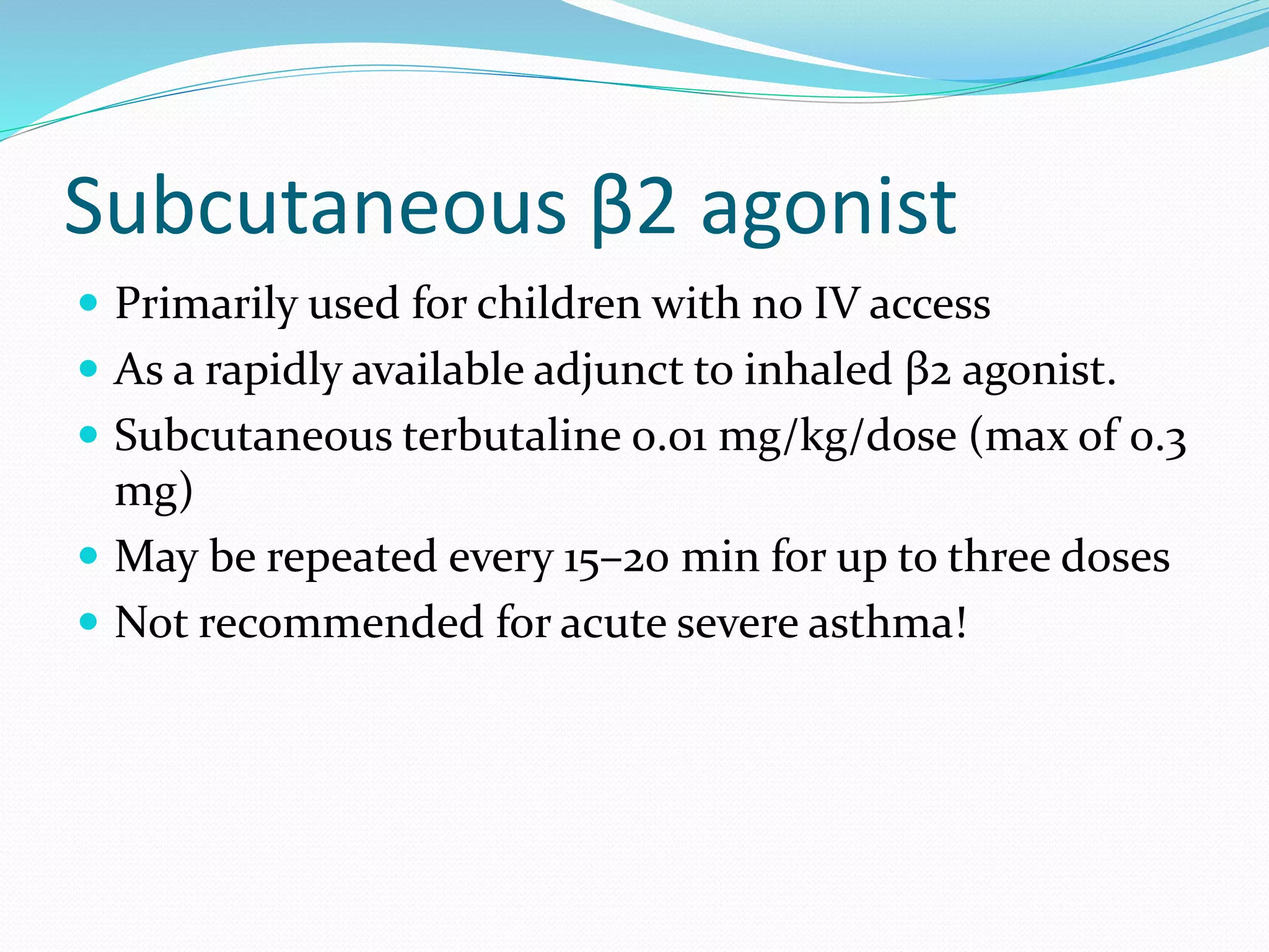 Subcutaneous β2 agonist
 Primarily used for children with no IV access
 As a rapidly available adjunct to inhaled β2 agonist.
 Subcutaneous terbutaline 0.01 mg/kg/dose (max of 0.3
mg)
 May be repeated every 15–20 min for up to three doses
 Not recommended for acute severe asthma!
 