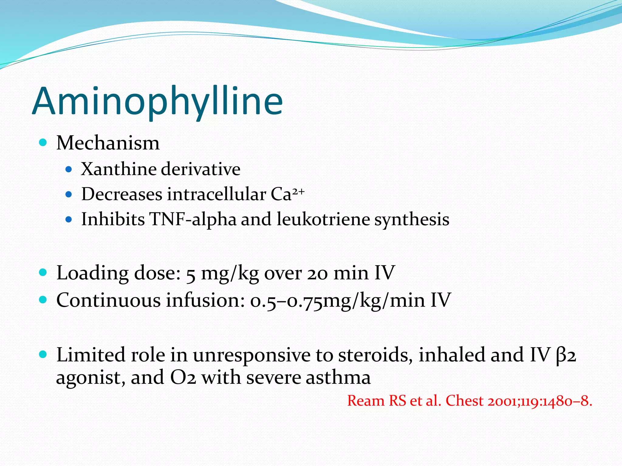 Aminophylline
 Mechanism
 Xanthine derivative
 Decreases intracellular Ca2+
 Inhibits TNF-alpha and leukotriene synthesis
 Loading dose: 5 mg/kg over 20 min IV
 Continuous infusion: 0.5–0.75mg/kg/min IV
 Limited role in unresponsive to steroids, inhaled and IV β2
agonist, and O2 with severe asthma
Ream RS et al. Chest 2001;119:1480–8.
 