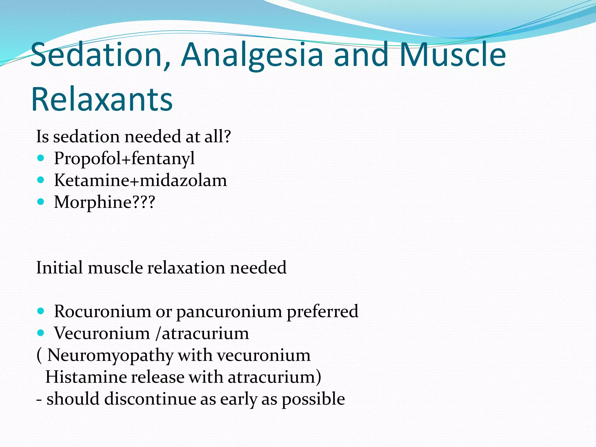 Sedation, Analgesia and Muscle
Relaxants
Is sedation needed at all?
 Propofol+fentanyl
 Ketamine+midazolam
 Morphine???
Initial muscle relaxation needed
 Rocuronium or pancuronium preferred
 Vecuronium /atracurium
( Neuromyopathy with vecuronium
Histamine release with atracurium)
- should discontinue as early as possible
 