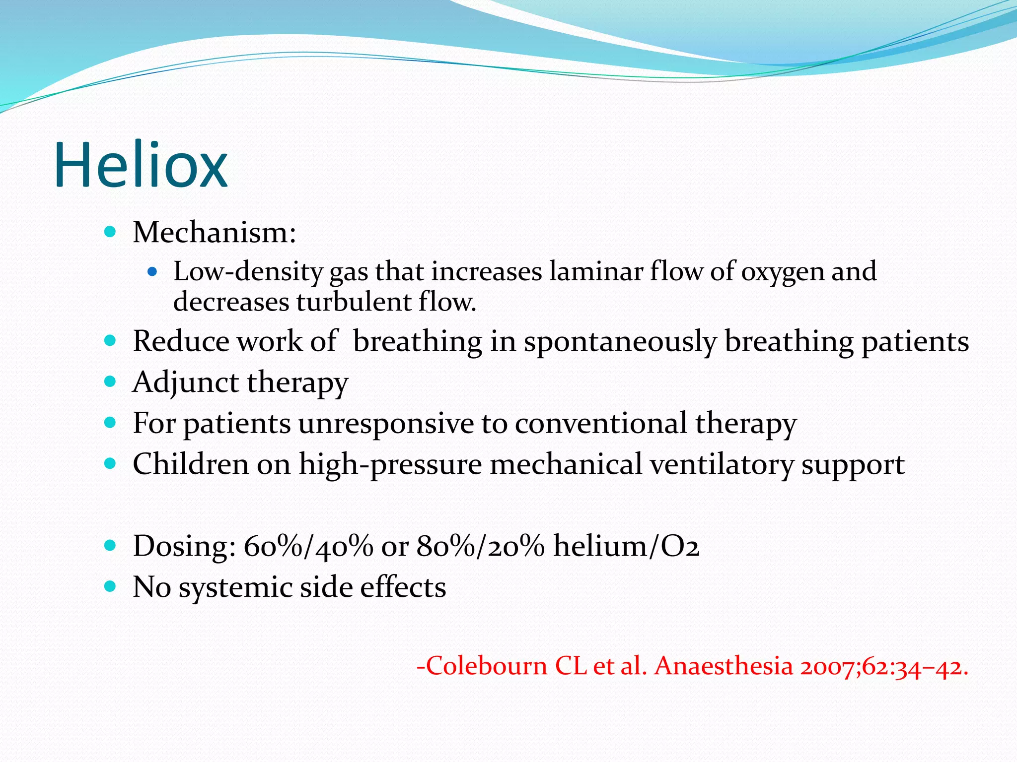 Heliox
 Mechanism:
 Low-density gas that increases laminar flow of oxygen and
decreases turbulent flow.
 Reduce work of breathing in spontaneously breathing patients
 Adjunct therapy
 For patients unresponsive to conventional therapy
 Children on high-pressure mechanical ventilatory support
 Dosing: 60%/40% or 80%/20% helium/O2
 No systemic side effects
-Colebourn CL et al. Anaesthesia 2007;62:34–42.
 