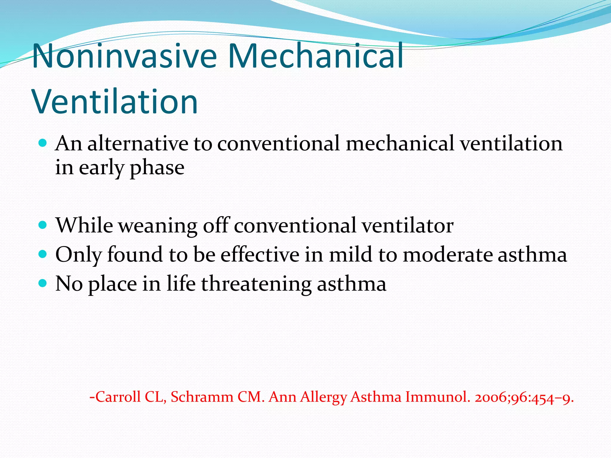 Noninvasive Mechanical
Ventilation
 An alternative to conventional mechanical ventilation
in early phase
 While weaning off conventional ventilator
 Only found to be effective in mild to moderate asthma
 No place in life threatening asthma
-Carroll CL, Schramm CM. Ann Allergy Asthma Immunol. 2006;96:454–9.
 