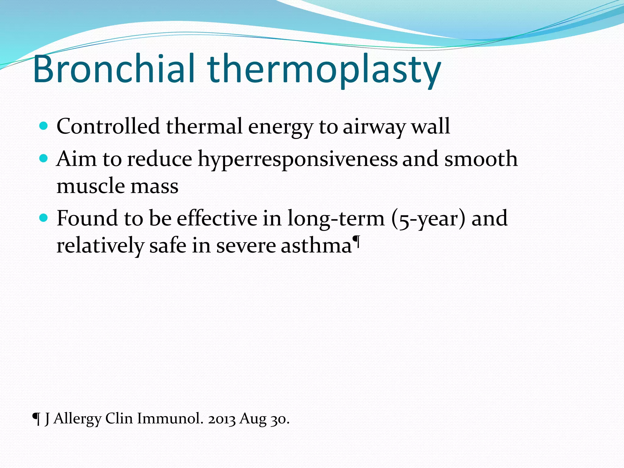Bronchial thermoplasty
 Controlled thermal energy to airway wall
 Aim to reduce hyperresponsiveness and smooth
muscle mass
 Found to be effective in long-term (5-year) and
relatively safe in severe asthma¶
¶ J Allergy Clin Immunol. 2013 Aug 30.
 