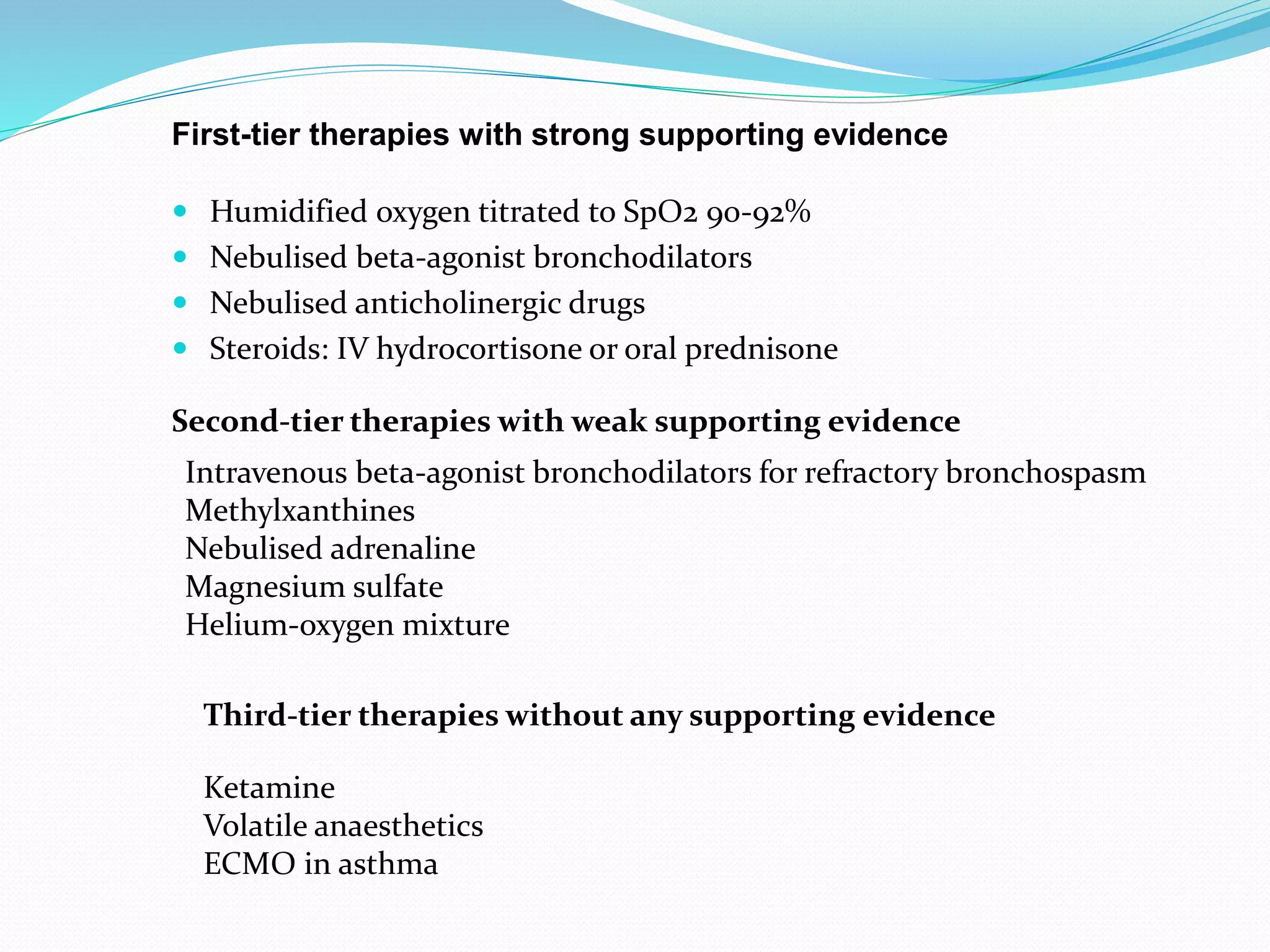  Humidified oxygen titrated to SpO2 90-92%
 Nebulised beta-agonist bronchodilators
 Nebulised anticholinergic drugs
 Steroids: IV hydrocortisone or oral prednisone
First-tier therapies with strong supporting evidence
Second-tier therapies with weak supporting evidence
Intravenous beta-agonist bronchodilators for refractory bronchospasm
Methylxanthines
Nebulised adrenaline
Magnesium sulfate
Helium-oxygen mixture
Third-tier therapies without any supporting evidence
Ketamine
Volatile anaesthetics
ECMO in asthma
 