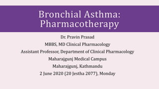 Bronchial Asthma:
Pharmacotherapy
Dr. Pravin Prasad
MBBS, MD Clinical Pharmacology
Assistant Professor, Department of Clinical Pharmacology
Maharajgunj Medical Campus
Maharajgunj, Kathmandu
2 June 2020 (20 Jestha 2077), Monday
 