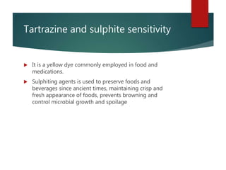 Tartrazine and sulphite sensitivity
 It is a yellow dye commonly employed in food and
medications.
 Sulphiting agents is used to preserve foods and
beverages since ancient times, maintaining crisp and
fresh appearance of foods, prevents browning and
control microbial growth and spoilage
 