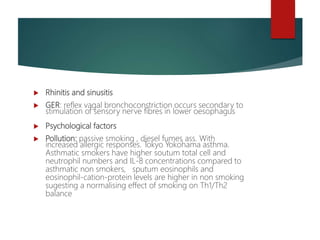  Rhinitis and sinusitis
 GER: reflex vagal bronchoconstriction occurs secondary to
stimulation of sensory nerve fibres in lower oesophagus
 Psychological factors
 Pollution: passive smoking , diesel fumes ass. With
increased allergic responses. Tokyo Yokohama asthma.
Asthmatic smokers have higher soutum total cell and
neutrophil numbers and IL-8 concentrations compared to
asthmatic non smokers, sputum eosinophils and
eosinophil-cation-protein levels are higher in non smoking
sugesting a normalising effect of smoking on Th1/Th2
balance
 