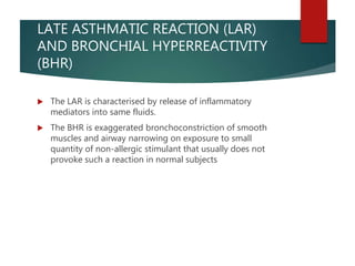 LATE ASTHMATIC REACTION (LAR)
AND BRONCHIAL HYPERREACTIVITY
(BHR)
 The LAR is characterised by release of inflammatory
mediators into same fluids.
 The BHR is exaggerated bronchoconstriction of smooth
muscles and airway narrowing on exposure to small
quantity of non-allergic stimulant that usually does not
provoke such a reaction in normal subjects
 