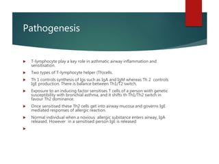 Pathogenesis
 T-lymphocyte play a key role in asthmatic airway inflammation and
sensitisation.
 Two types of T-lymphocyte helper (Th)cells.
 Th 1 controls synthesis of Igs such as IgA and IgM whereas Th 2 controls
IgE production. There is balance between Th1/T2 switch.
 Exposure to an inducing factor sensitises T cells of a person wiith genetic
susceptibility with bronchial asthma, and it shifts th Th1/Th2 switch in
favour Th2 dominance.
 Once sensitised these Th2 cells get into airway mucosa and governs IgE
mediated responses of allergic reaction.
 Normal individual when a noxious allergic substance enters airway, IgA
released. However in a sensitised person IgE is released

 