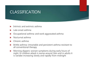 CLASSIFICATION
 Intrinsic and extrinsic asthma
 Late onset asthma
 Occupational asthma: and work aggravated asthma
 Nocturnal asthma
 Chronic asthma:
 Brittle asthma: intractable and persistent asthma resistant to
all conventional therapy
 Morning dippers: worsen symptoms during early hours of
night. In children attack is worse around 2am and in adults it
is variabe increasing slowly and rapidly from midnight
 