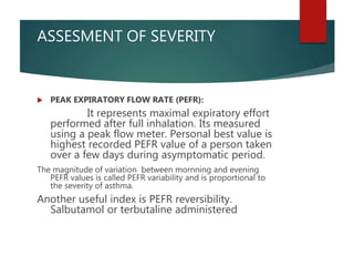 ASSESMENT OF SEVERITY
 PEAK EXPIRATORY FLOW RATE (PEFR):
It represents maximal expiratory effort
performed after full inhalation. Its measured
using a peak flow meter. Personal best value is
highest recorded PEFR value of a person taken
over a few days during asymptomatic period.
The magnitude of variation between mornning and evening
PEFR values is called PEFR variability and is proportional to
the severity of asthma.
Another useful index is PEFR reversibility.
Salbutamol or terbutaline administered
 