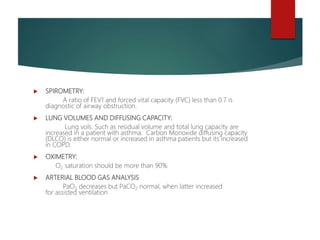  SPIROMETRY:
A ratio of FEV1 and forced vital capacity (FVC) less than 0.7 is
diagnostic of airway obstruction.
 LUNG VOLUMES AND DIFFUSING CAPACITY:
Lung vols. Such as residual volume and total lung capacity are
increased in a patient with asthma. Carbon Monoxide diffusing capacity
(DLCO) is either normal or increased in asthma patients but its increased
in COPD.
 OXIMETRY:
O2 saturation should be more than 90%
 ARTERIAL BLOOD GAS ANALYSIS
PaO2 decreases but PaCO2 normal, when latter increased
for assisted ventilation
 