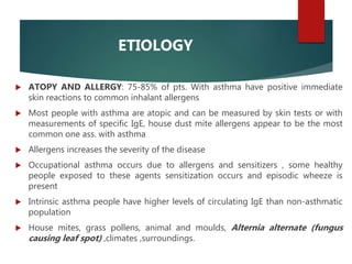 ETIOLOGY
 ATOPY AND ALLERGY: 75-85% of pts. With asthma have positive immediate
skin reactions to common inhalant allergens
 Most people with asthma are atopic and can be measured by skin tests or with
measurements of specific IgE, house dust mite allergens appear to be the most
common one ass. with asthma
 Allergens increases the severity of the disease
 Occupational asthma occurs due to allergens and sensitizers , some healthy
people exposed to these agents sensitization occurs and episodic wheeze is
present
 Intrinsic asthma people have higher levels of circulating IgE than non-asthmatic
population
 House mites, grass pollens, animal and moulds, Alternia alternate (fungus
causing leaf spot) ,climates ,surroundings.
 