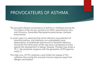 PROVOCATEURS OF ASTHMA
The principal infection provacateurs of asthma in childhood during the
first 2years of life are rep. synctial virus (RSV), parainfluenza virus,
and rhinovirus. Exacerbate Mycoplasma pneumoniae, clamydia
pneumoniae
In recent years it is observed that some infections are protective of
bronchial asthma. viral infections can undoubtedly cause
deterioration of established asthma,viral or bacterial infections
during the first three years of life may serve a protective function
against the development of allergic diseases. Possibly they evoke a
Th-1- like protective response with the generation of IFN-gamma
and IL-2.
This high conc. Of Th1 cytokines could inhibit the release of Th2
cytokines thus tuning the mucosal immune response away from
allergen sensitisation
 