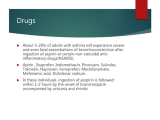 Drugs
 About 5-20% of adults with asthma will experience severe
and even fatal exacerbations of bronchoconstriction after
ingestion of aspirin or certain non-steroidal anti-
inflammatory drugs(NSAIDS)
 Apirin , Ibuprofen ,Indomethacin, Piroxicam, Sulindac,
Tolmetin, Naproxen, Fenoprefen, Meclofanamate,
Mefenamic acid, Diclofenac sodium.
 In these individuals ,ingestion of asspirin is followed
within 1-2 hours by the onset of bronchospasm
accompanied by urticaria and rhinitis
 