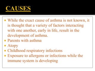  While the exact cause of asthma is not known, it
is thought that a variety of factors interacting
with one another, early in life, result in the
development of asthma.
 Parents with asthma
 Atopy
 Childhood respiratory infections
 Exposure to allergens or infections while the
immune system is developing
 