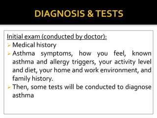 Initial exam (conducted by doctor):
 Medical history
 Asthma symptoms, how you feel, known
asthma and allergy triggers, your activity level
and diet, your home and work environment, and
family history.
 Then, some tests will be conducted to diagnose
asthma
 