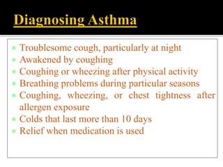  Troublesome cough, particularly at night
 Awakened by coughing
 Coughing or wheezing after physical activity
 Breathing problems during particular seasons
 Coughing, wheezing, or chest tightness after
allergen exposure
 Colds that last more than 10 days
 Relief when medication is used
 