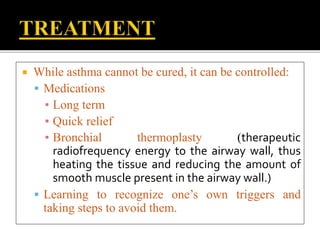  While asthma cannot be cured, it can be controlled:
 Medications
▪ Long term
▪ Quick relief
▪ Bronchial thermoplasty (therapeutic
radiofrequency energy to the airway wall, thus
heating the tissue and reducing the amount of
smooth muscle present in the airway wall.)
 Learning to recognize one’s own triggers and
taking steps to avoid them.
 