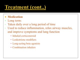  Medication
 Long term:
• Taken daily over a long period of time
• Used to reduce inflammation, relax airway muscles,
and improve symptoms and lung function
▪ Inhaled corticosteroid
▪ Leukotriene modifiers
▪ Long-acting beta agonists
▪ Combination inhalers
 