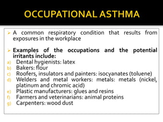  A common respiratory condition that results from
exposures in the workplace
 Examples of the occupations and the potential
irritants include:
a) Dental hygienists: latex
b) Bakers: flour
c) Roofers, insulators and painters: isocyanates (toluene)
d) Welders and metal workers: metals: metals (nickel,
platinum and chromic acid)
e) Plastic manufacturers: glues and resins
f) Farmers and veterinarians: animal proteins
g) Carpenters: wood dust
 