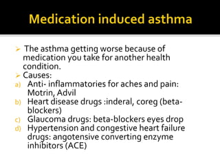  The asthma getting worse because of
medication you take for another health
condition.
 Causes:
a) Anti- inflammatories for aches and pain:
Motrin, Advil
b) Heart disease drugs :inderal, coreg (beta-
blockers)
c) Glaucoma drugs: beta-blockers eyes drop
d) Hypertension and congestive heart failure
drugs: angotensive converting enzyme
inhibitors (ACE)
 